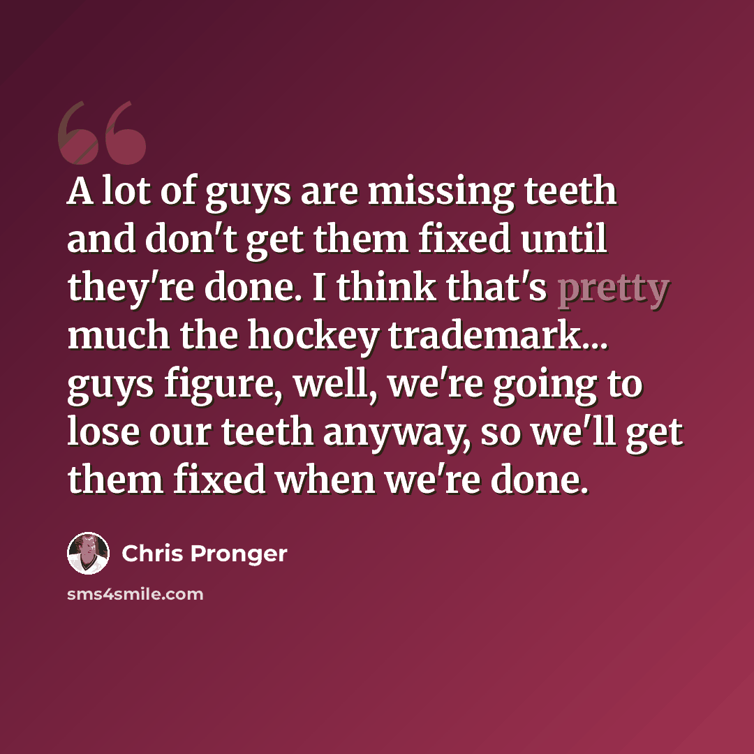 “A lot of guys are missing teeth and don't get them fixed until they're done. I think that's pretty much the hockey trademark... guys figure, well, we're going to lose our teeth anyway, so we'll get them fixed when we're done.” quote by Chris Pronger