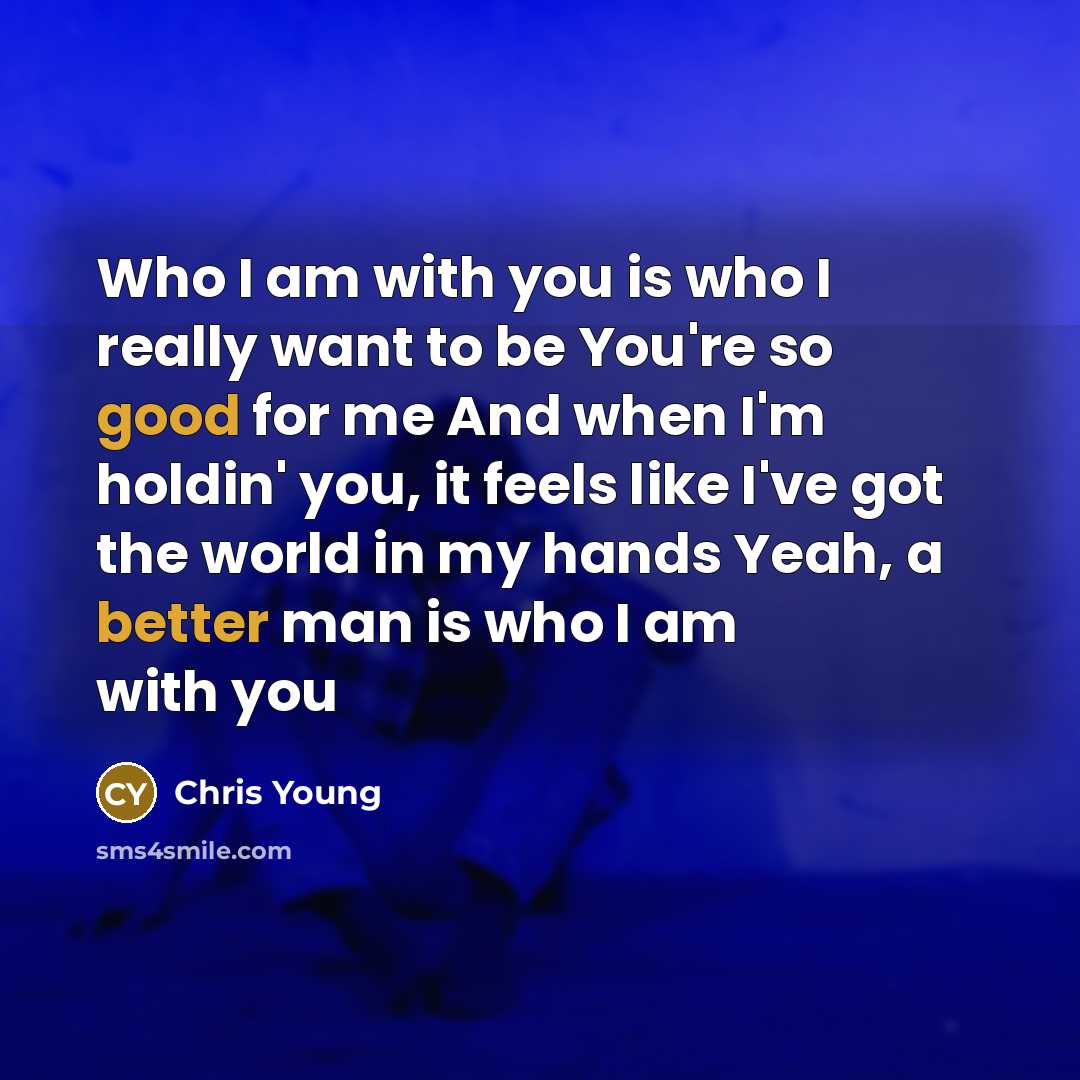 “Who I am with you is who I really want to be You're so good for me And when I'm holdin' you, it feels like I've got the world in my hands Yeah, a better man is who I am with you” quote by Chris Young