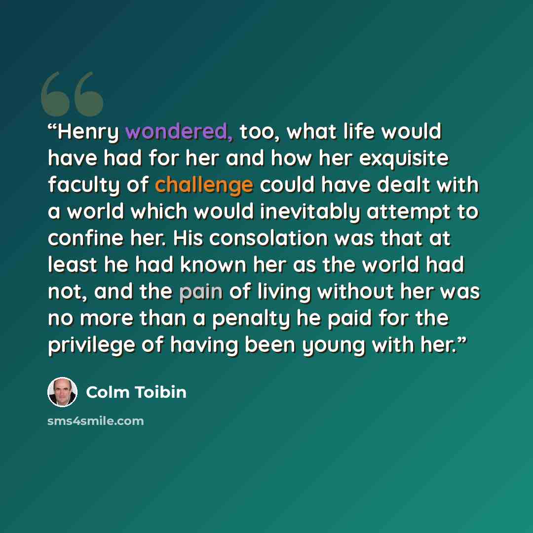 “Henry wondered, too, what life would have had for her and how her exquisite faculty of challenge could have dealt with a world which would inevitably attempt to confine her. His consolation was that at least he had known her as the world had not, and the pain of living without her was no more than…” quote by Colm Tóibín