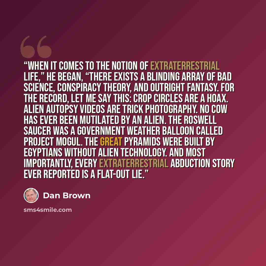 “When it comes to the notion of extraterrestrial life,” he began, “there exists a blinding array of bad science, conspiracy theory, and outright fantasy. For the record, let me say this: Crop circles are a hoax. Alien autopsy videos are trick photography. No cow has ever been mutilated by an alien…” quote by Dan Brown