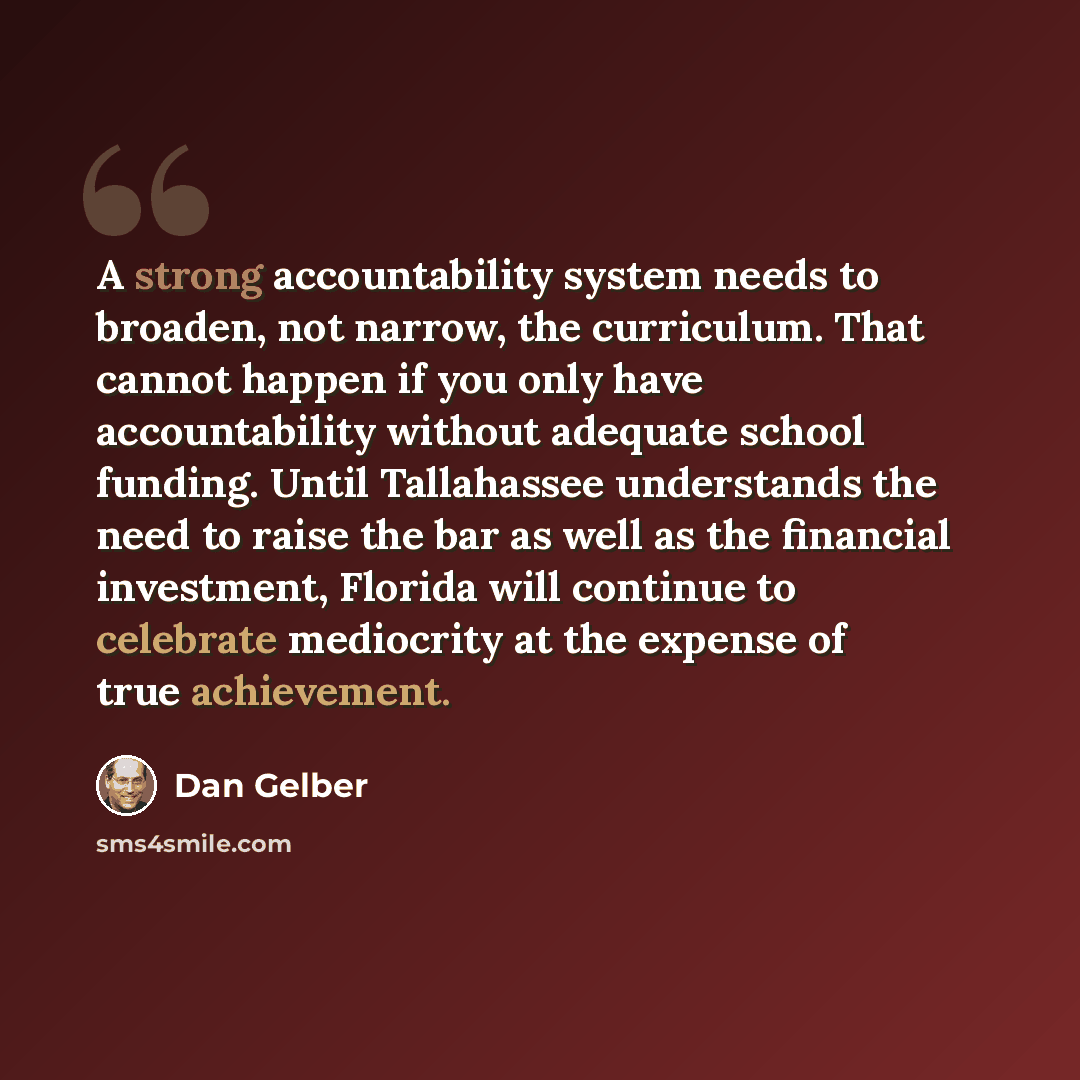 “A strong accountability system needs to broaden, not narrow, the curriculum. That cannot happen if you only have accountability without adequate school funding. Until Tallahassee understands the need to raise the bar as well as the financial investment, Florida will continue to celebrate…” quote by Dan Gelber