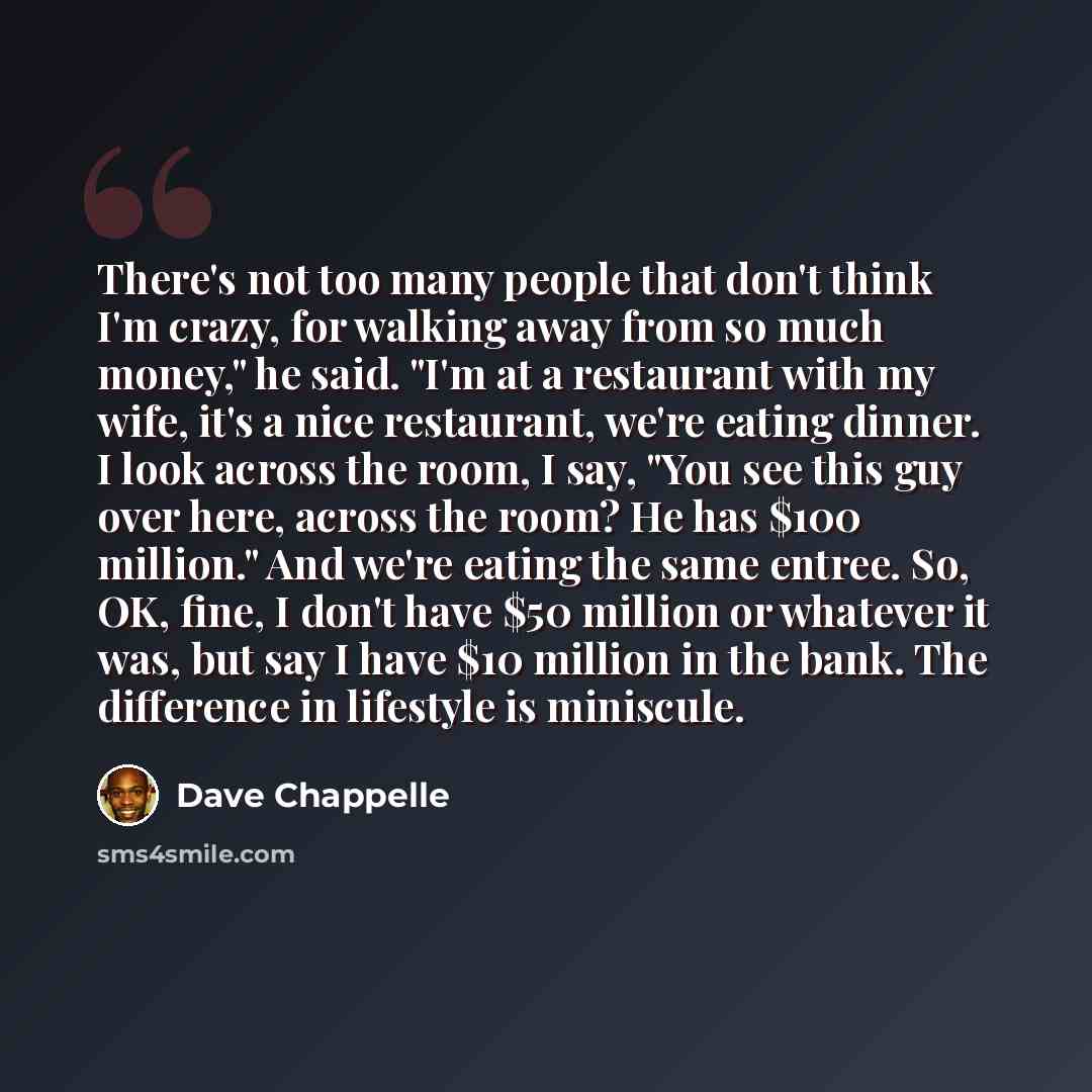 “There's not too many people that don't think I'm crazy, for walking away from so much money," he said. "I'm at a restaurant with my wife, it's a nice restaurant, we're eating dinner. I look across the room, I say, "You see this guy over here, across the room? He has $100 million." And we're eating…” quote by Dave Chappelle