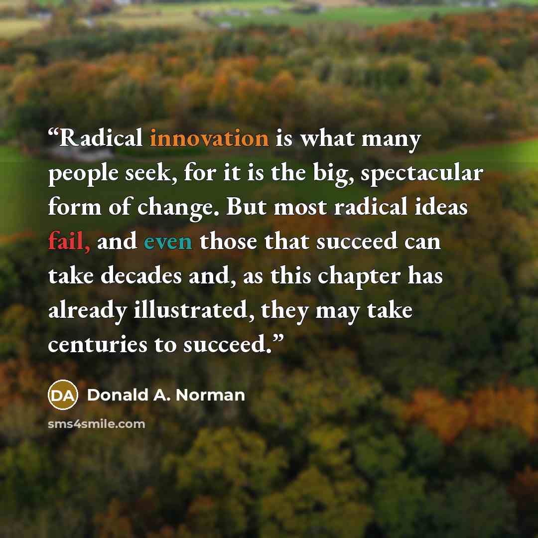 “Radical innovation is what many people seek, for it is the big, spectacular form of change. But most radical ideas fail, and even those that succeed can take decades and, as this chapter has already illustrated, they may take centuries to succeed.” quote by Donald A. Norman