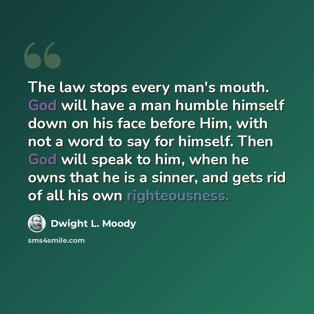 “The law stops every man's mouth. God will have a man humble himself down on his face before Him, with not a word to say for himself. Then God will speak to him, when he owns that he is a sinner, and gets rid of all his own righteousness.” quote by Dwight L. Moody