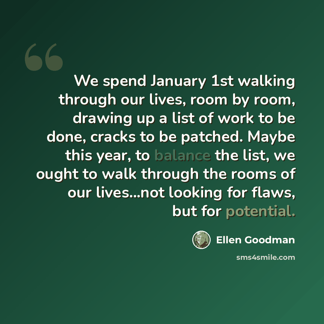 “We spend January 1st walking through our lives, room by room, drawing up a list of work to be done, cracks to be patched. Maybe this year, to balance the list, we ought to walk through the rooms of our lives...not looking for flaws, but for potential.” quote by Ellen Goodman