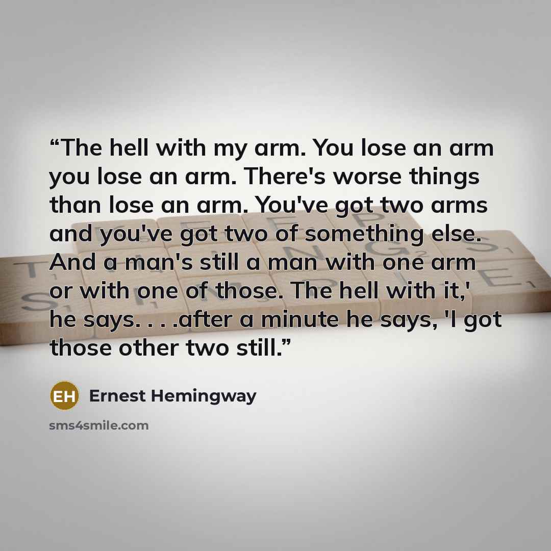 “The hell with my arm. You lose an arm you lose an arm. There's worse things than lose an arm. You've got two arms and you've got two of something else. And a man's still a man with one arm or with one of those. The hell with it,' he says. . . .after a minute he says, 'I got those other two still.” quote by Ernest Hemingway