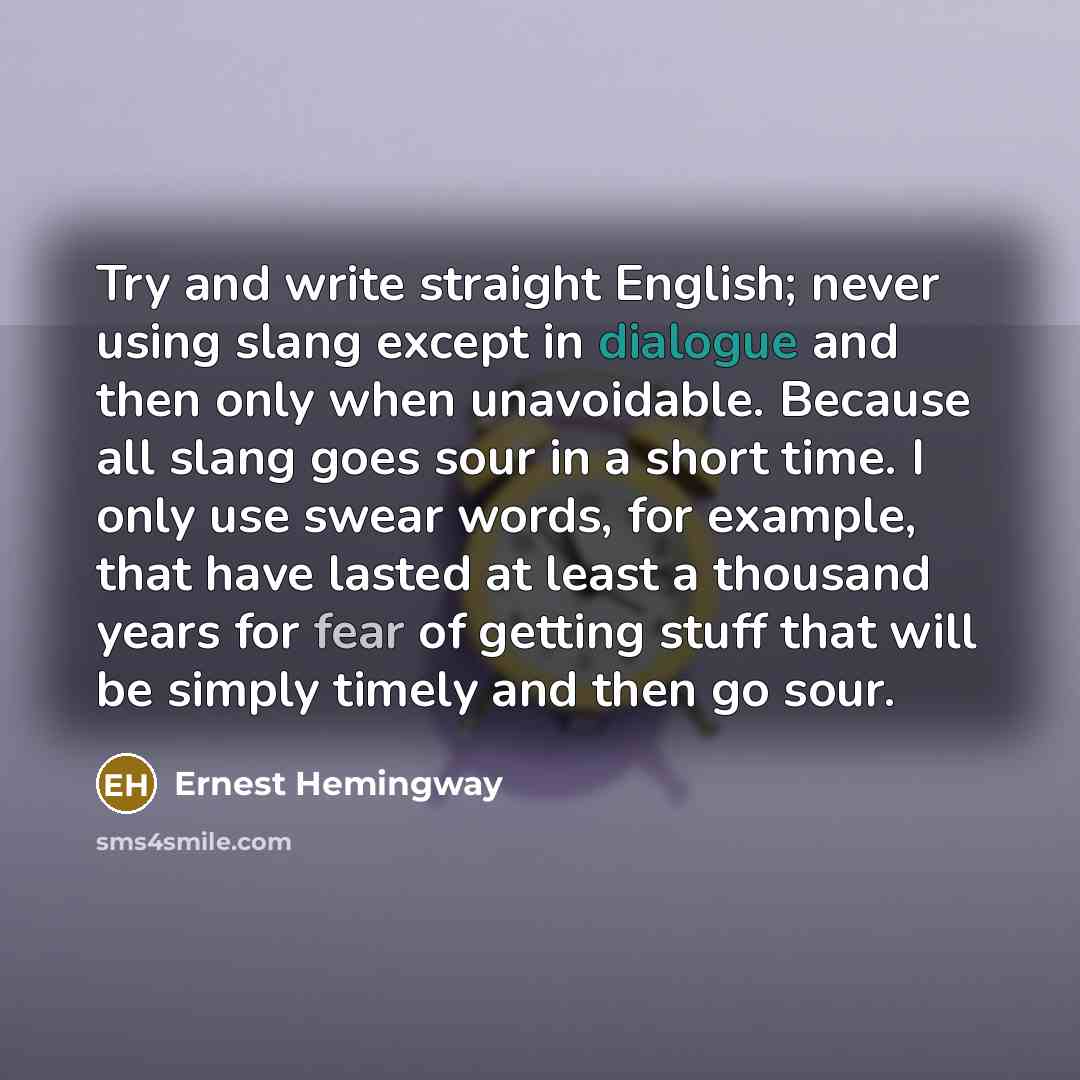 “Try and write straight English; never using slang except in dialogue and then only when unavoidable. Because all slang goes sour in a short time. I only use swear words, for example, that have lasted at least a thousand years for fear of getting stuff that will be simply timely and then go sour.” quote by Ernest Hemingway