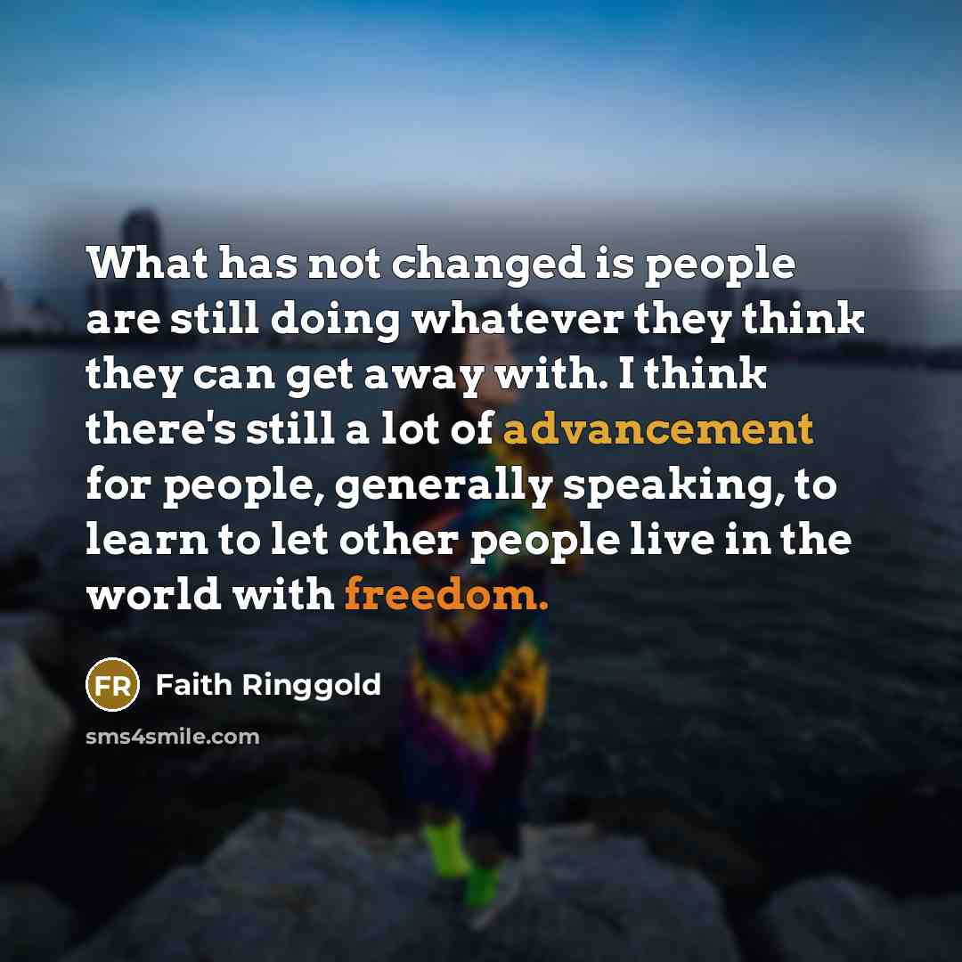 “What has not changed is people are still doing whatever they think they can get away with. I think there's still a lot of advancement for people, generally speaking, to learn to let other people live in the world with freedom.” quote by Faith Ringgold