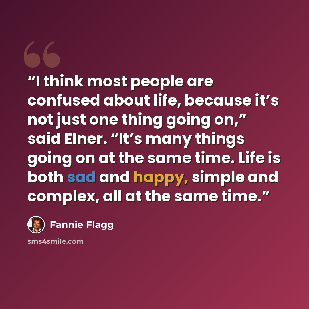 “I think most people are confused about life, because it’s not just one thing going on,” said Elner. “It’s many things going on at the same time. Life is both sad and happy, simple and complex, all at the same time.” quote by Fannie Flagg