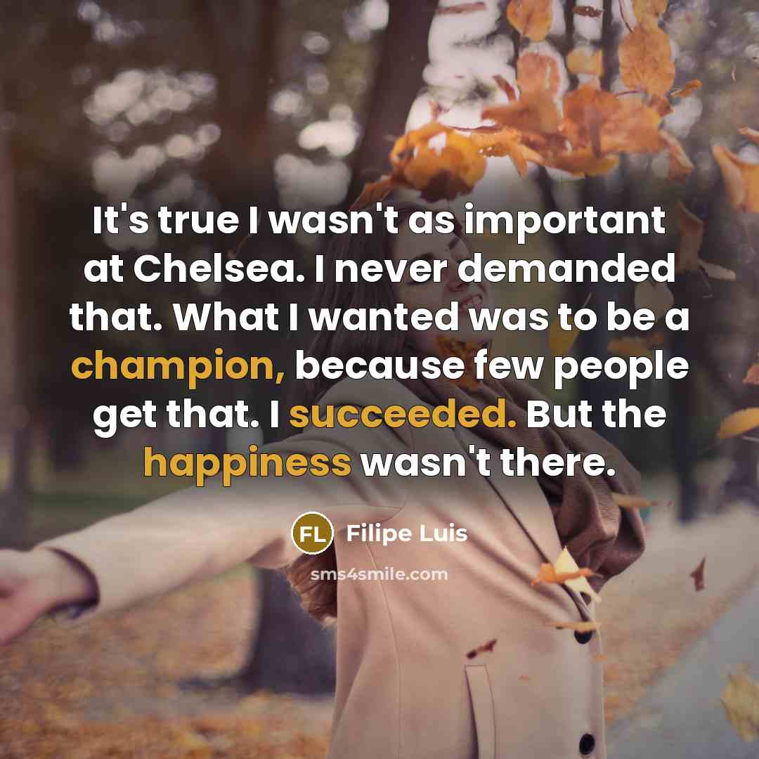 “It's true I wasn't as important at Chelsea. I never demanded that. What I wanted was to be a champion, because few people get that. I succeeded. But the happiness wasn't there.” quote by Filipe Luis