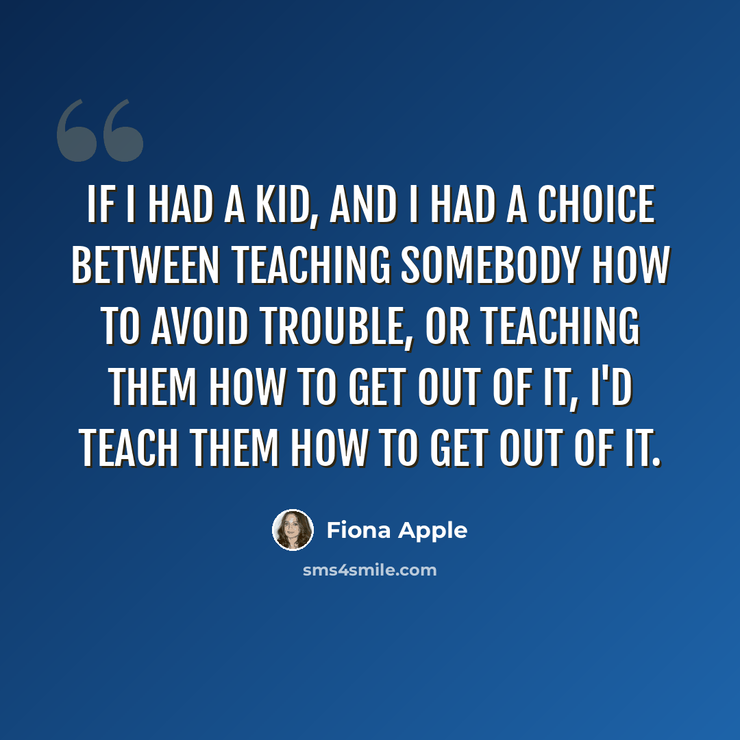 “If I had a kid, and I had a choice between teaching somebody how to avoid trouble, or teaching them how to get out of it, I'd teach them how to get out of it.” quote by Fiona Apple