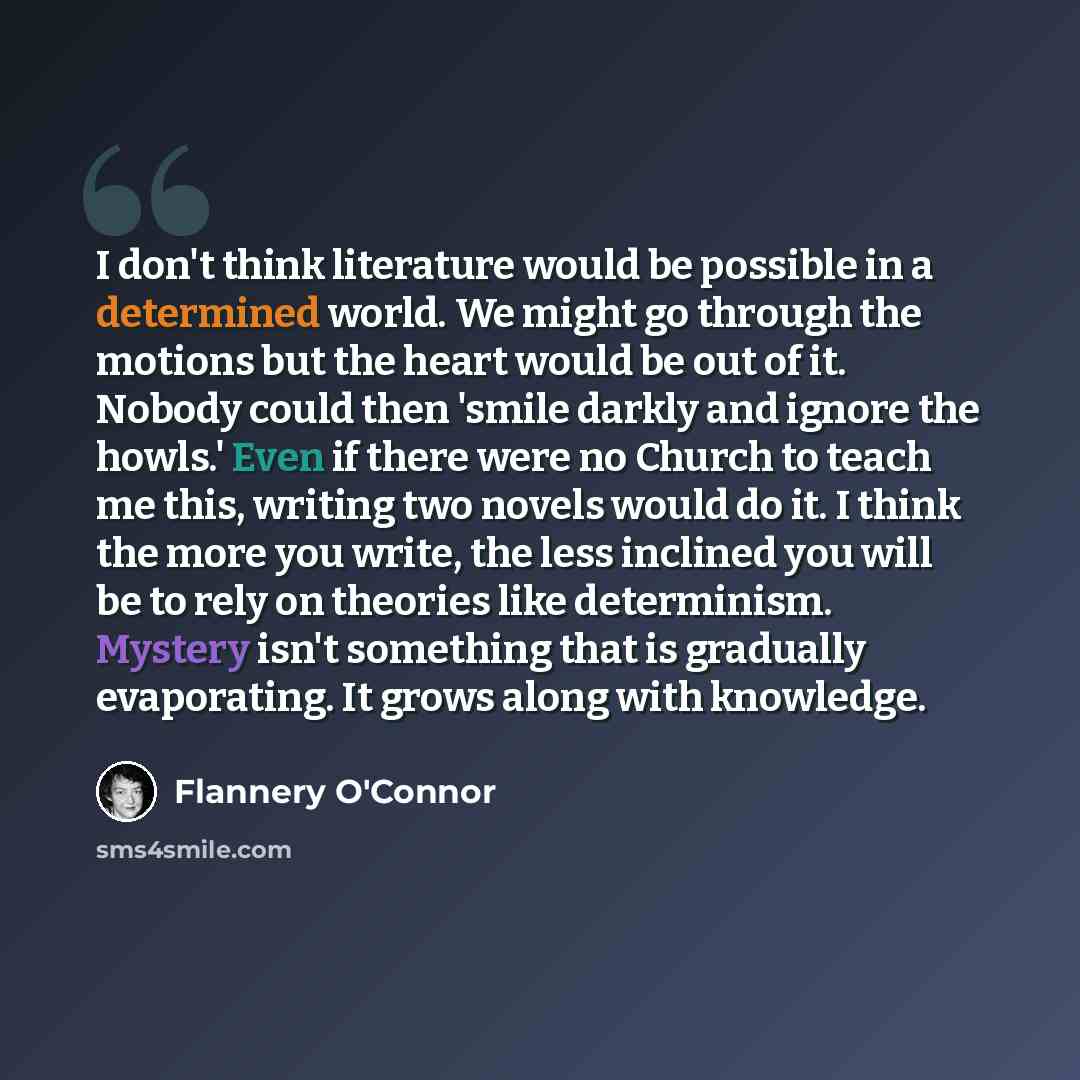 “I don't think literature would be possible in a determined world. We might go through the motions but the heart would be out of it. Nobody could then 'smile darkly and ignore the howls.' Even if there were no Church to teach me this, writing two novels would do it. I think the more you write, the…” quote by Flannery O'Connor