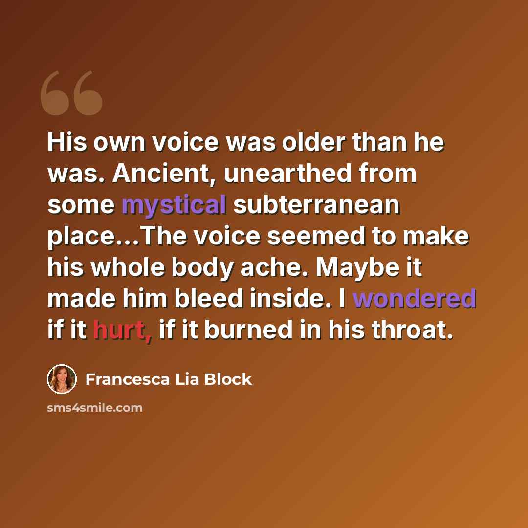 “His own voice was older than he was. Ancient, unearthed from some mystical subterranean place...The voice seemed to make his whole body ache. Maybe it made him bleed inside. I wondered if it hurt, if it burned in his throat.” quote by Francesca Lia Block