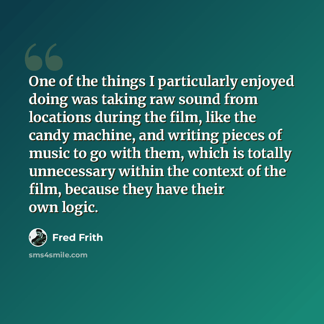 “One of the things I particularly enjoyed doing was taking raw sound from locations during the film, like the candy machine, and writing pieces of music to go with them, which is totally unnecessary within the context of the film, because they have their own logic.” quote by Fred Frith