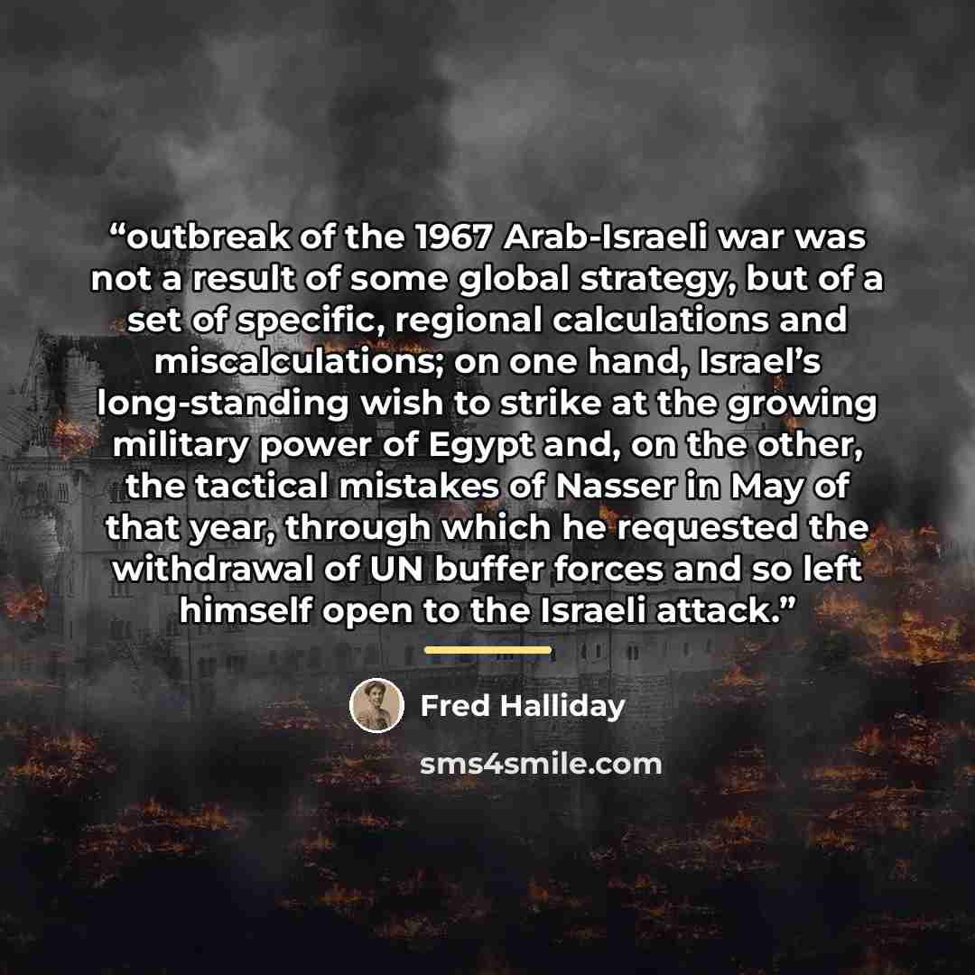 “outbreak of the 1967 Arab-Israeli war was not a result of some global strategy, but of a set of specific, regional calculations and miscalculations; on one hand, Israel’s long-standing wish to strike at the growing military power of Egypt and, on the other, the tactical mistakes of Nasser in May…” quote by Fred Halliday