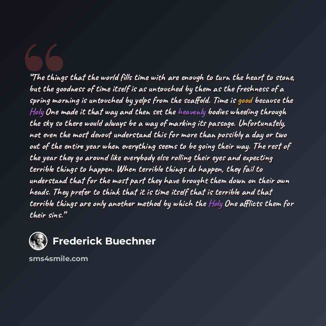 “The things that the world fills time with are enough to turn the heart to stone, but the goodness of time itself is as untouched by them as the freshness of a spring morning is untouched by yelps from the scaffold. Time is good because the Holy One made it that way and then set the heavenly bodies…” quote by Frederick Buechner
