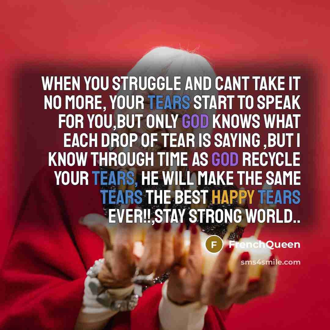 “When you struggle and cant take it no more, your tears start to speak for you,but only GOD knows what each drop of tear is saying ,but I know through time as GOD recycle your tears, he will make the same tears the best happy tears ever!!,stay strong world..” quote by Frenchqueen