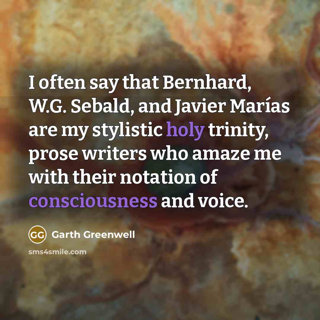 “I often say that Bernhard, W.G. Sebald, and Javier Marías are my stylistic holy trinity, prose writers who amaze me with their notation of consciousness and voice.” quote by Garth Greenwell