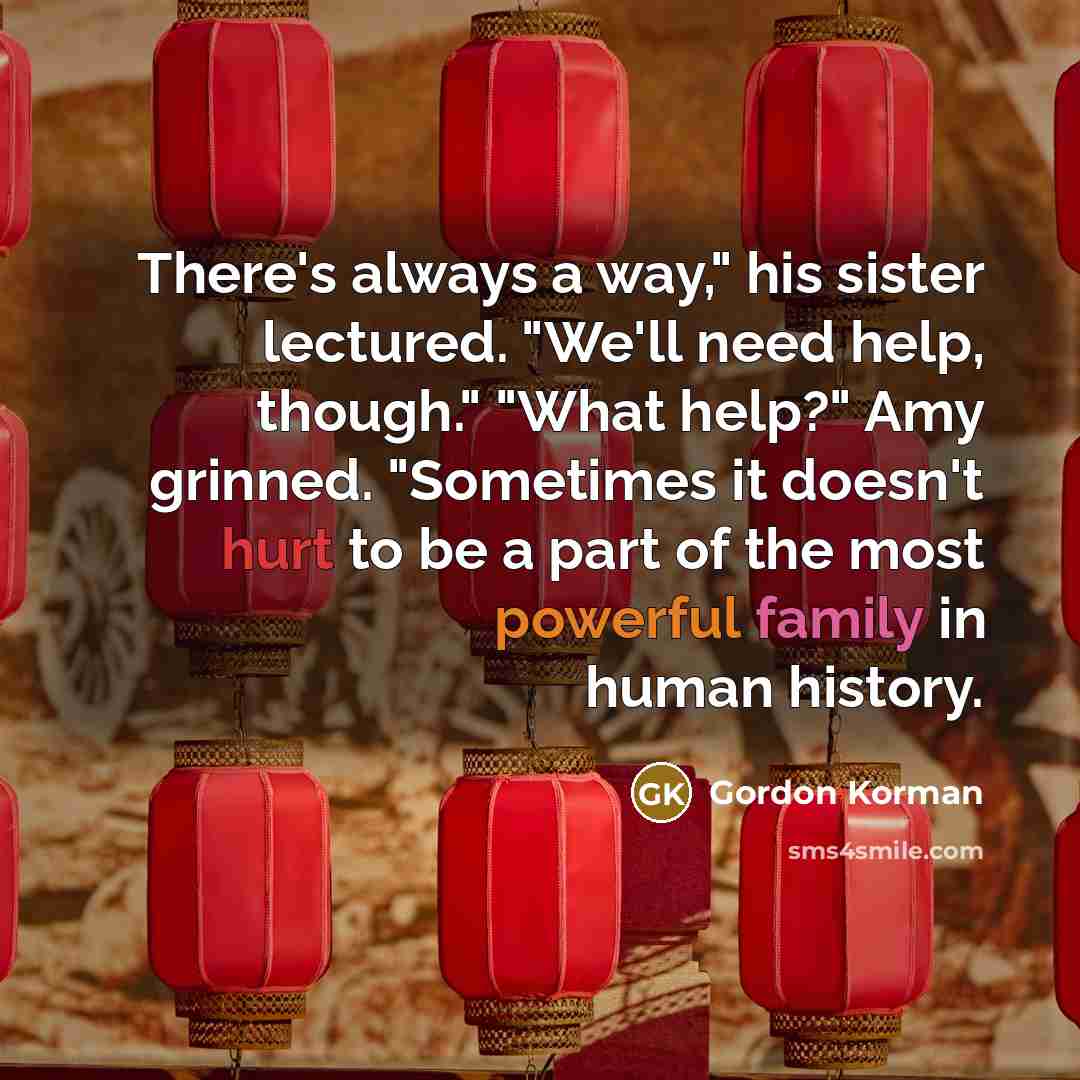 “There's always a way," his sister lectured. "We'll need help, though." "What help?" Amy grinned. "Sometimes it doesn't hurt to be a part of the most powerful family in human history.” quote by Gordon Korman