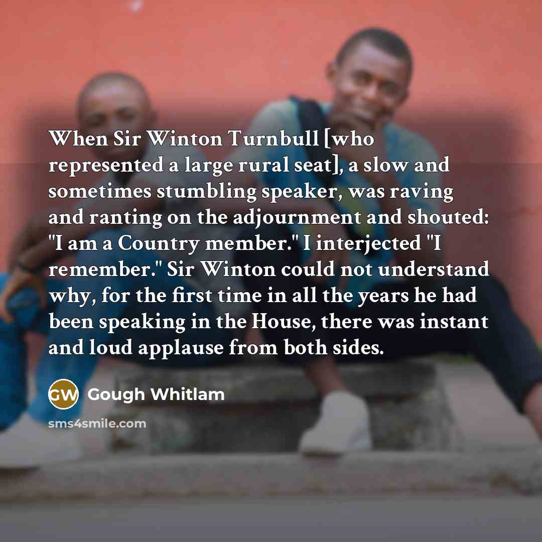 “When Sir Winton Turnbull [who represented a large rural seat], a slow and sometimes stumbling speaker, was raving and ranting on the adjournment and shouted: "I am a Country member." I interjected "I remember." Sir Winton could not understand why, for the first time in all the years he had been…” quote by Gough Whitlam