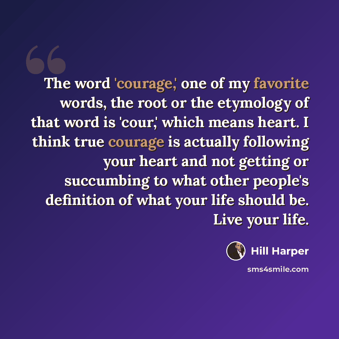 “The word 'courage,' one of my favorite words, the root or the etymology of that word is 'cour,' which means heart. I think true courage is actually following your heart and not getting or succumbing to what other people's definition of what your life should be. Live your life.” quote by Hill Harper