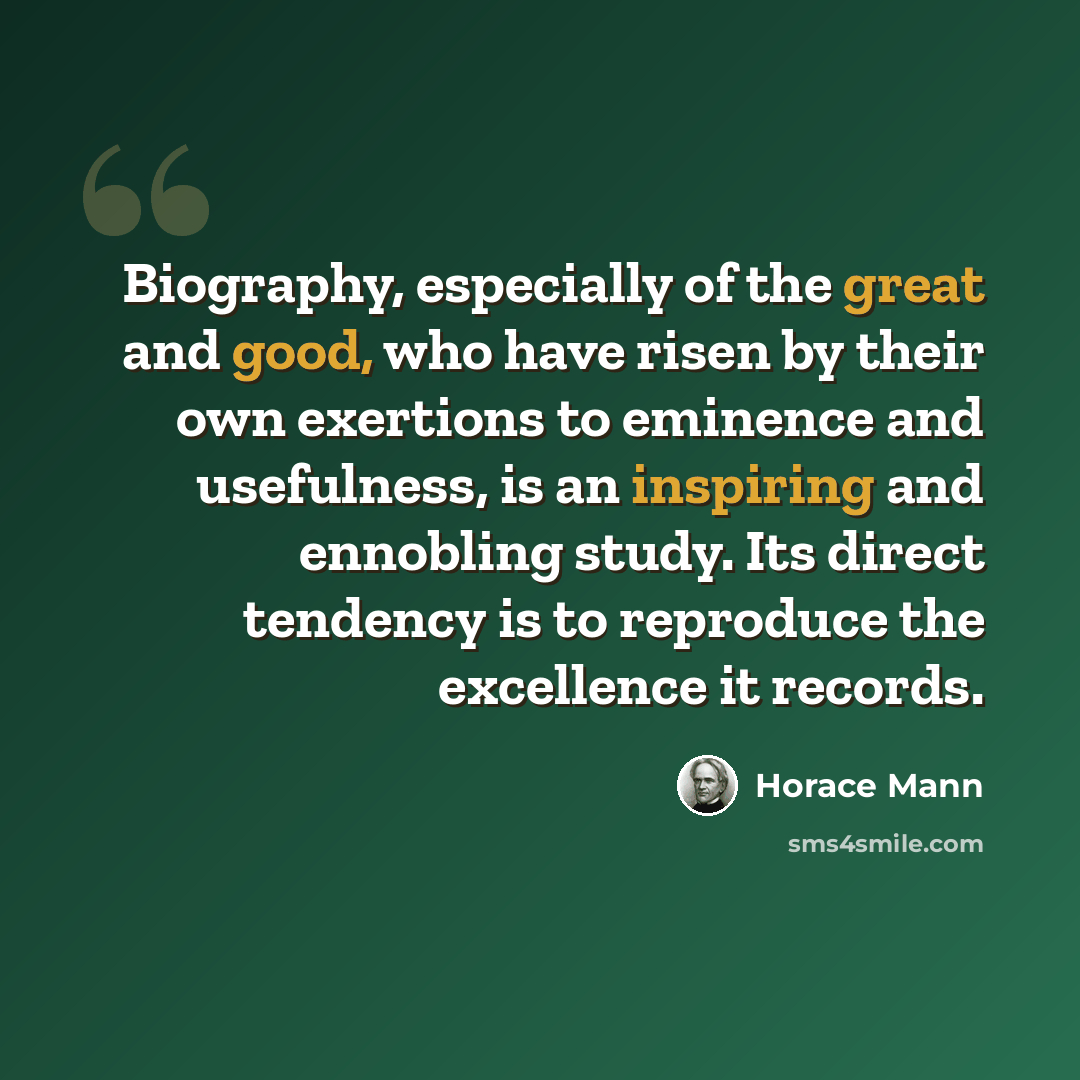 “Biography, especially of the great and good, who have risen by their own exertions to eminence and usefulness, is an inspiring and ennobling study. Its direct tendency is to reproduce the excellence it records.” quote by Horace Mann