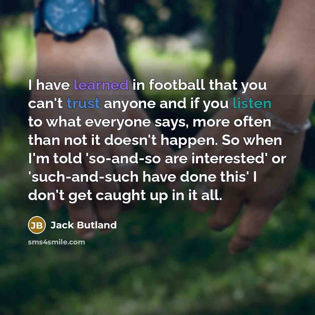 “I have learned in football that you can't trust anyone and if you listen to what everyone says, more often than not it doesn't happen. So when I'm told 'so-and-so are interested' or 'such-and-such have done this' I don't get caught up in it all.” quote by Jack Butland