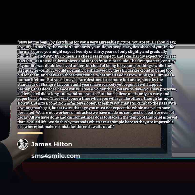 “Now let me begin by sketching for you a very agreeable picture. You are still, I should say, a youngish man by the world’s standards; your life, as people say, lies ahead of you; in the normal course you might expect twenty or thirty years of only slightly and gradually diminishing activity. By no…” quote by James Hilton