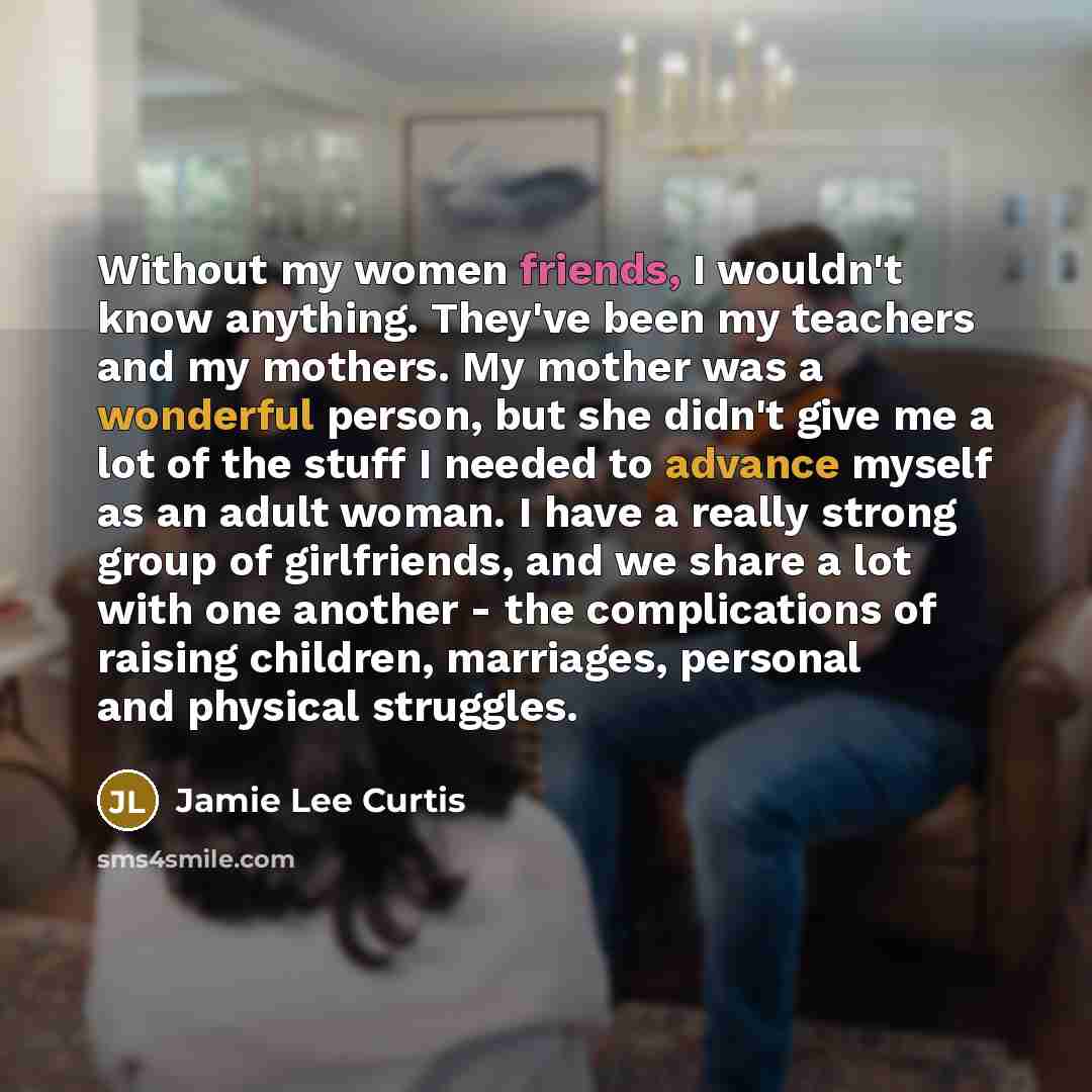 “Without my women friends, I wouldn't know anything. They've been my teachers and my mothers. My mother was a wonderful person, but she didn't give me a lot of the stuff I needed to advance myself as an adult woman. I have a really strong group of girlfriends, and we share a lot with one another…” quote by Jamie Lee Curtis