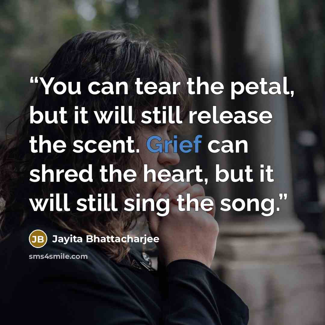 “You can tear the petal, but it will still release the scent. Grief can shred the heart, but it will still sing the song.” quote by Jayita Bhattacharjee