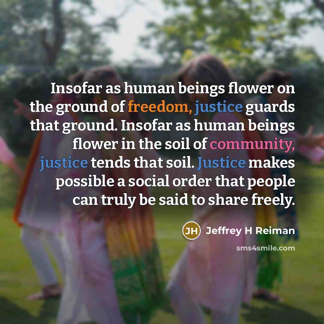 “Insofar as human beings flower on the ground of freedom, justice guards that ground. Insofar as human beings flower in the soil of community, justice tends that soil. Justice makes possible a social order that people can truly be said to share freely.” quote by Jeffrey H Reiman