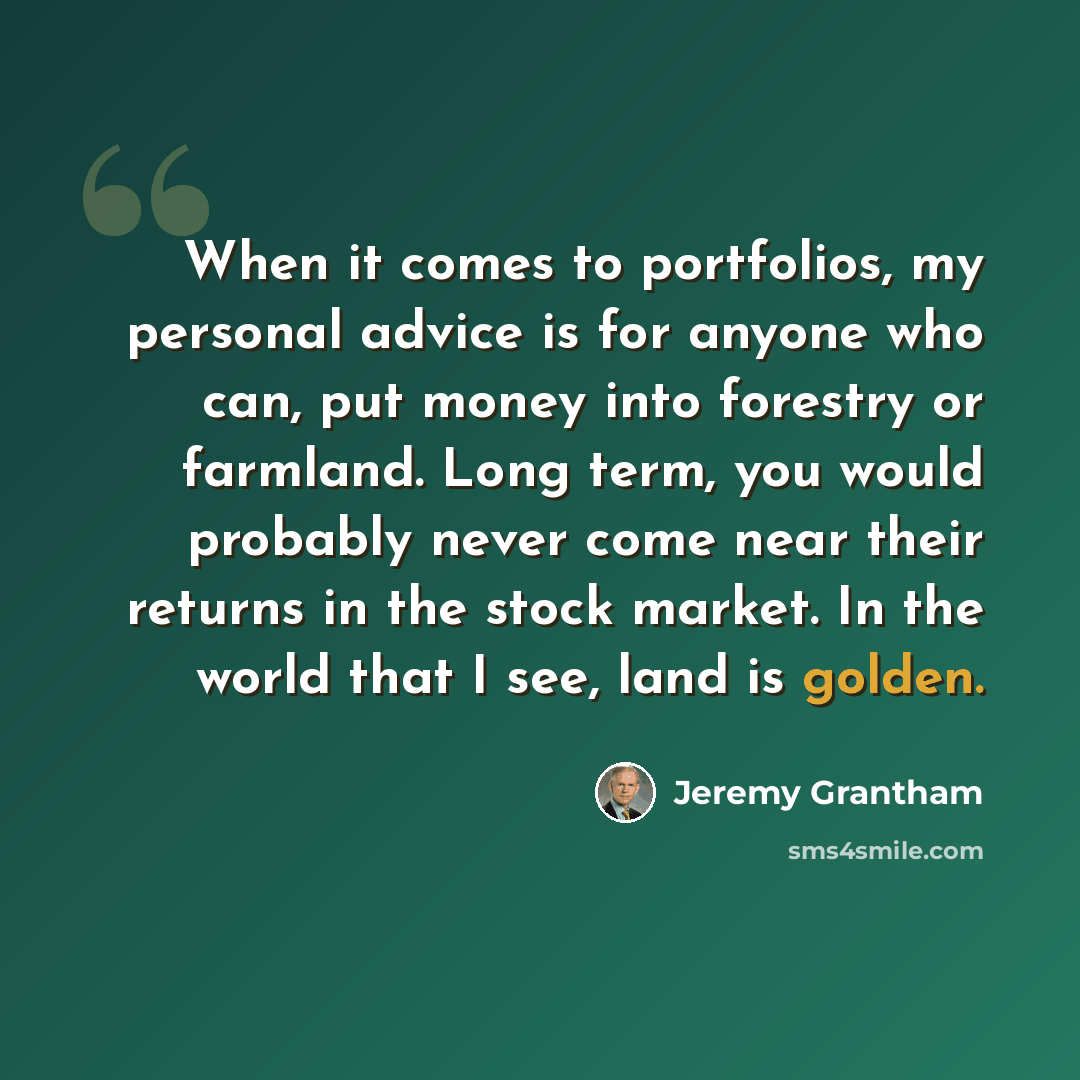 “When it comes to portfolios, my personal advice is for anyone who can, put money into forestry or farmland. Long term, you would probably never come near their returns in the stock market. In the world that I see, land is golden.” quote by Jeremy Grantham