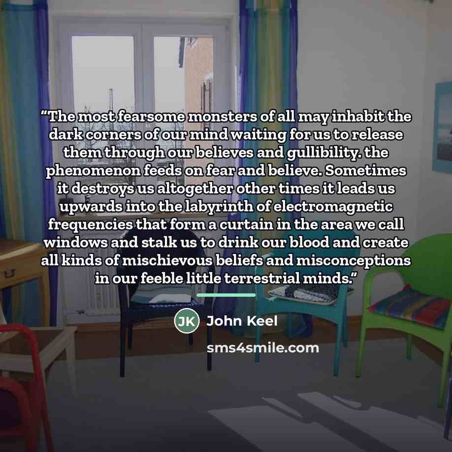 “The most fearsome monsters of all may inhabit the dark corners of our mind waiting for us to release them through our believes and gullibility. the phenomenon feeds on fear and believe. Sometimes it destroys us altogether other times it leads us upwards into the labyrinth of electromagnetic…” quote by John Keel