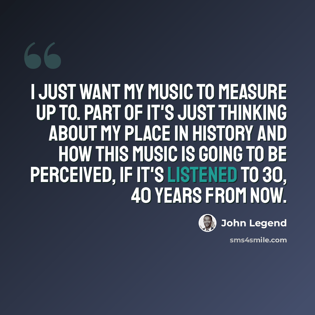 “I just want my music to measure up to. Part of it's just thinking about my place in history and how this music is going to be perceived, if it's listened to 30, 40 years from now.” quote by John Legend