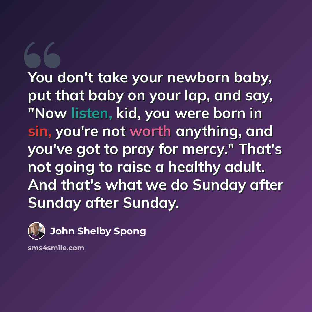 “You don't take your newborn baby, put that baby on your lap, and say, "Now listen, kid, you were born in sin, you're not worth anything, and you've got to pray for mercy." That's not going to raise a healthy adult. And that's what we do Sunday after Sunday after Sunday.” quote by John Shelby Spong