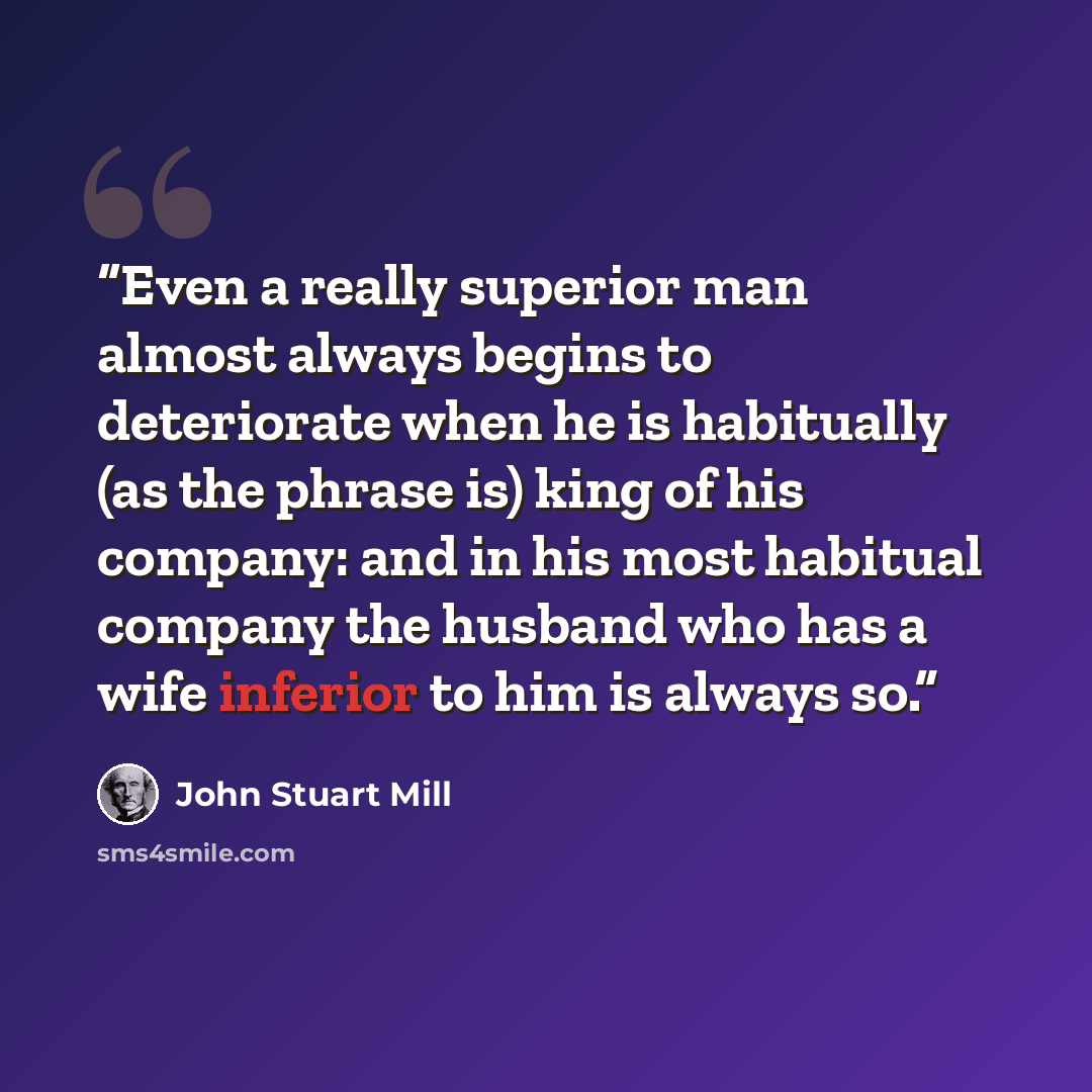 “Even a really superior man almost always begins to deteriorate when he is habitually (as the phrase is) king of his company: and in his most habitual company the husband who has a wife inferior to him is always so.” quote by John Stuart Mill
