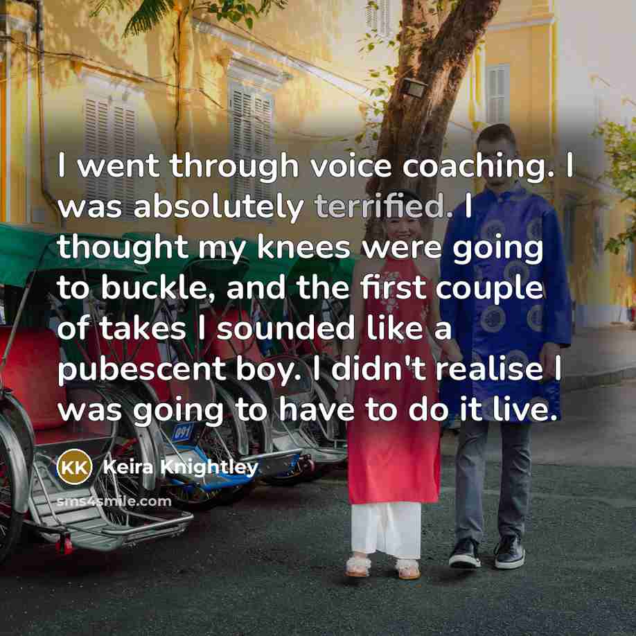 “I went through voice coaching. I was absolutely terrified. I thought my knees were going to buckle, and the first couple of takes I sounded like a pubescent boy. I didn't realise I was going to have to do it live.” quote by Keira Knightley