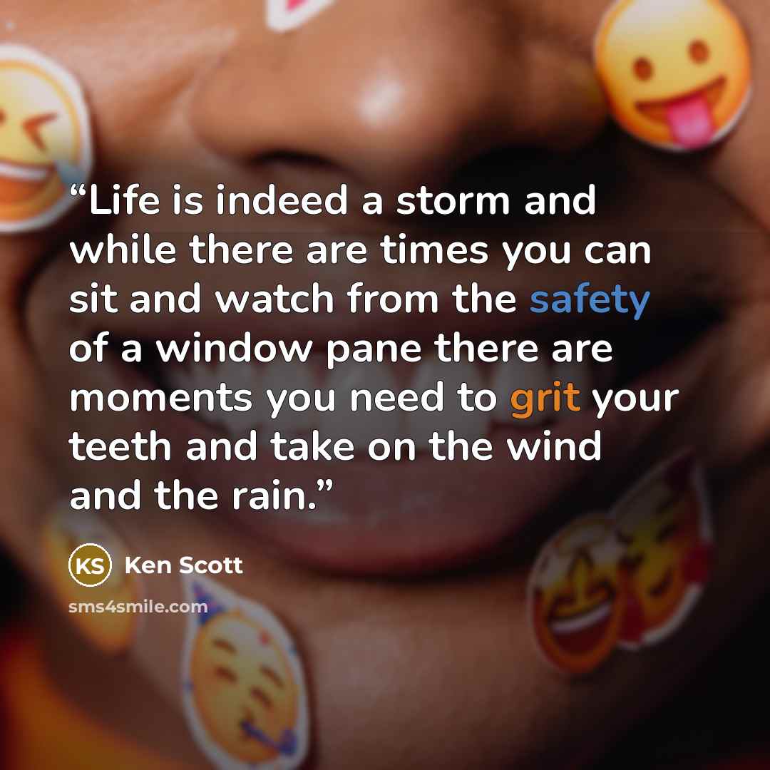 “Life is indeed a storm and while there are times you can sit and watch from the safety of a window pane there are moments you need to grit your teeth and take on the wind and the rain.” quote by Ken Scott