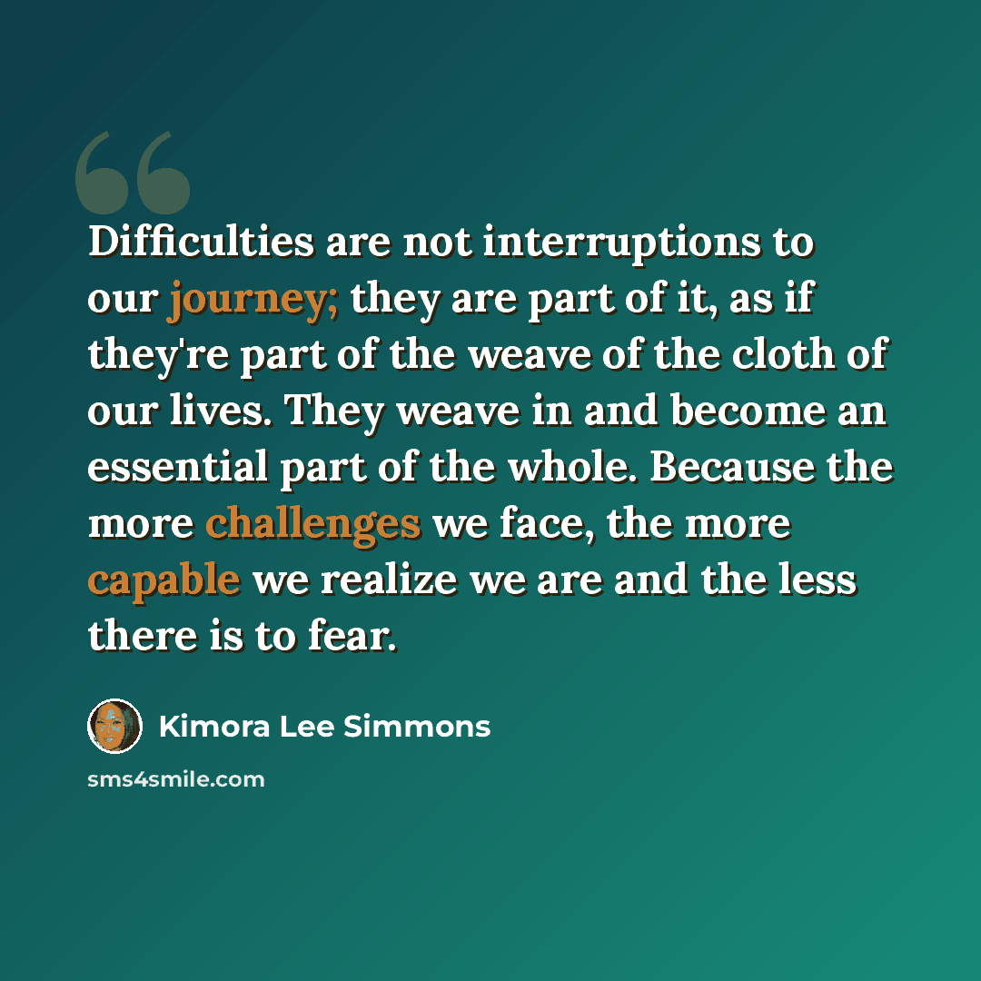 “Difficulties are not interruptions to our journey; they are part of it, as if they're part of the weave of the cloth of our lives. They weave in and become an essential part of the whole. Because the more challenges we face, the more capable we realize we are and the less there is to fear.” quote by Kimora Lee Simmons