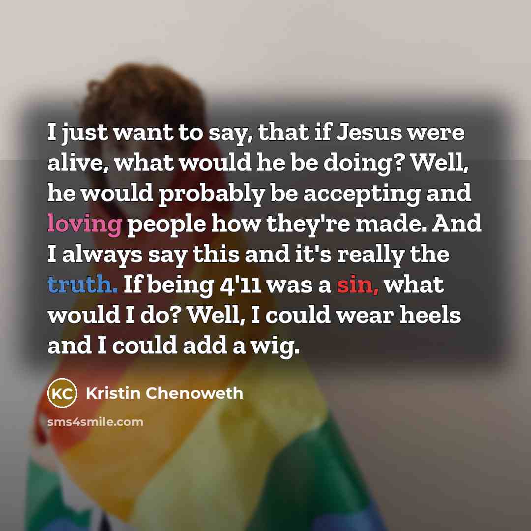 “I just want to say, that if Jesus were alive, what would he be doing? Well, he would probably be accepting and loving people how they're made. And I always say this and it's really the truth. If being 4'11 was a sin, what would I do? Well, I could wear heels and I could add a wig.” quote by Kristin Chenoweth