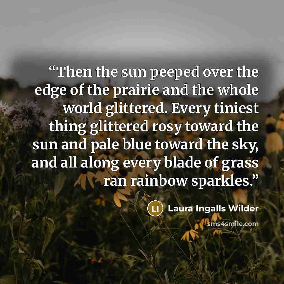“Then the sun peeped over the edge of the prairie and the whole world glittered. Every tiniest thing glittered rosy toward the sun and pale blue toward the sky, and all along every blade of grass ran rainbow sparkles.” quote by Laura Ingalls Wilder