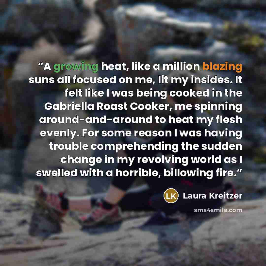 “A growing heat, like a million blazing suns all focused on me, lit my insides. It felt like I was being cooked in the Gabriella Roast Cooker, me spinning around-and-around to heat my flesh evenly. For some reason I was having trouble comprehending the sudden change in my revolving world as I…” quote by Laura Kreitzer