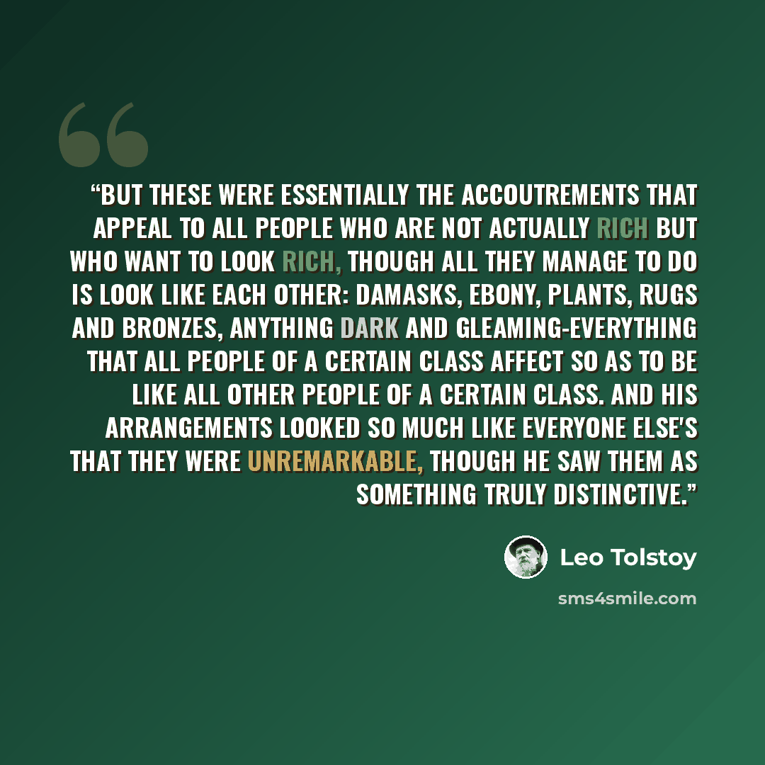 “But these were essentially the accoutrements that appeal to all people who are not actually rich but who want to look rich, though all they manage to do is look like each other: damasks, ebony, plants, rugs and bronzes, anything dark and gleaming-everything that all people of a certain class…” quote by Leo Tolstoy