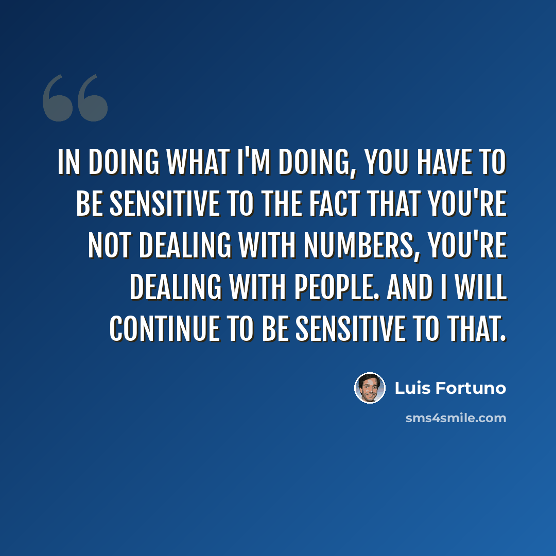 “In doing what I'm doing, you have to be sensitive to the fact that you're not dealing with numbers, you're dealing with people. And I will continue to be sensitive to that.” quote by Luis Fortuno