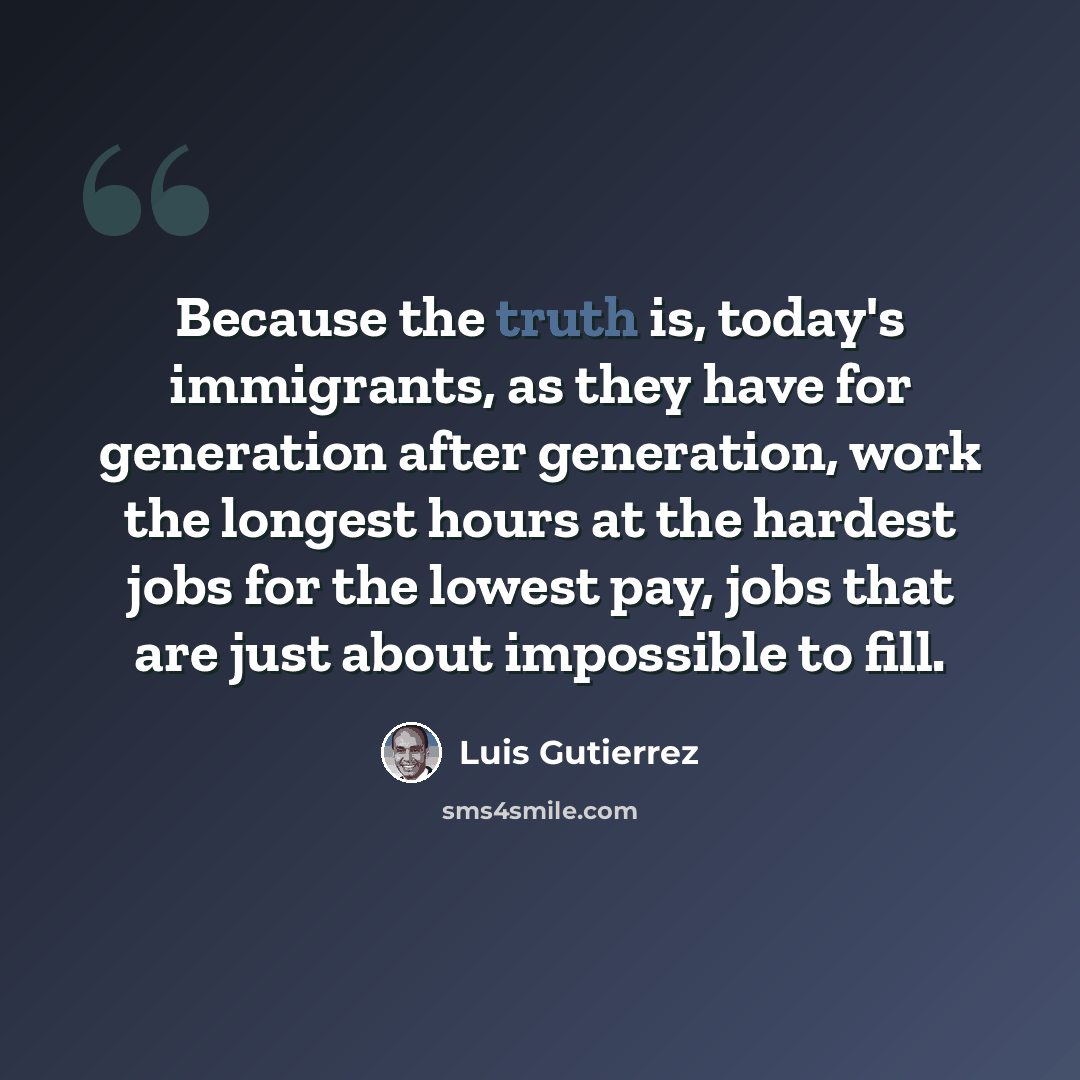“Because the truth is, today's immigrants, as they have for generation after generation, work the longest hours at the hardest jobs for the lowest pay, jobs that are just about impossible to fill.” quote by Luis Gutierrez