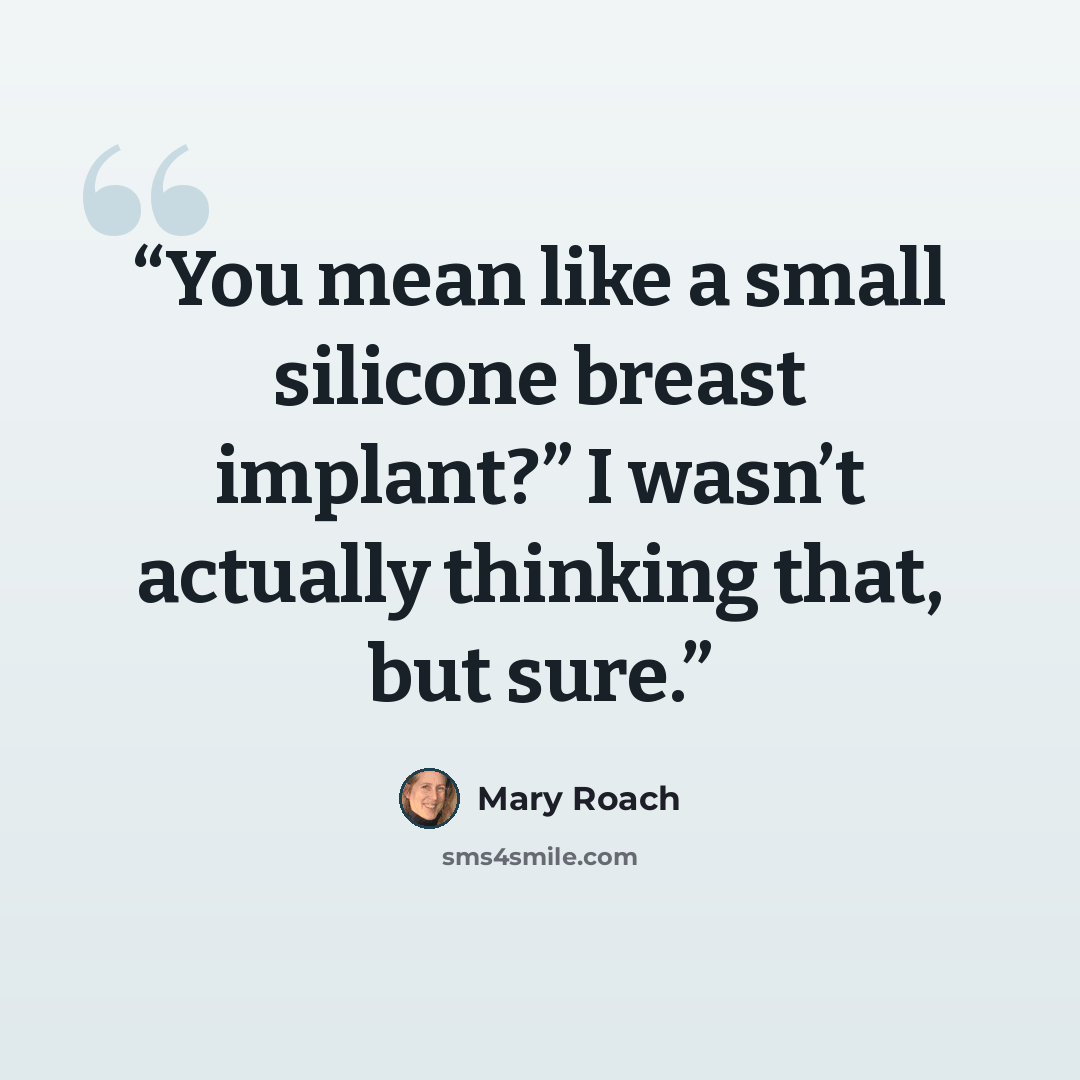 “You mean like a small silicone breast implant?” I wasn’t actually thinking that, but sure.” quote by Mary Roach