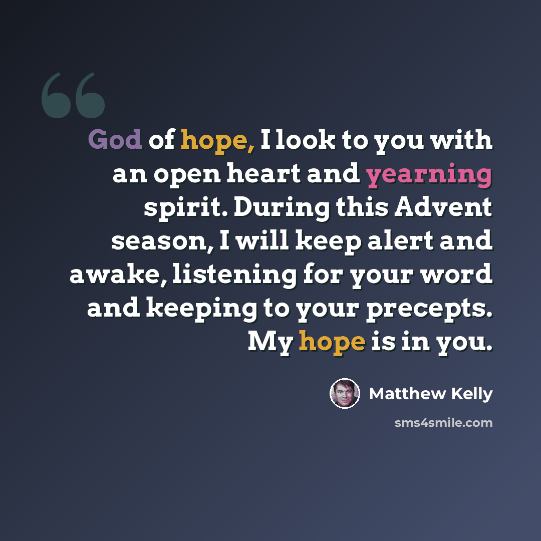 “God of hope, I look to you with an open heart and yearning spirit. During this Advent season, I will keep alert and awake, listening for your word and keeping to your precepts. My hope is in you.” quote by Matthew Kelly