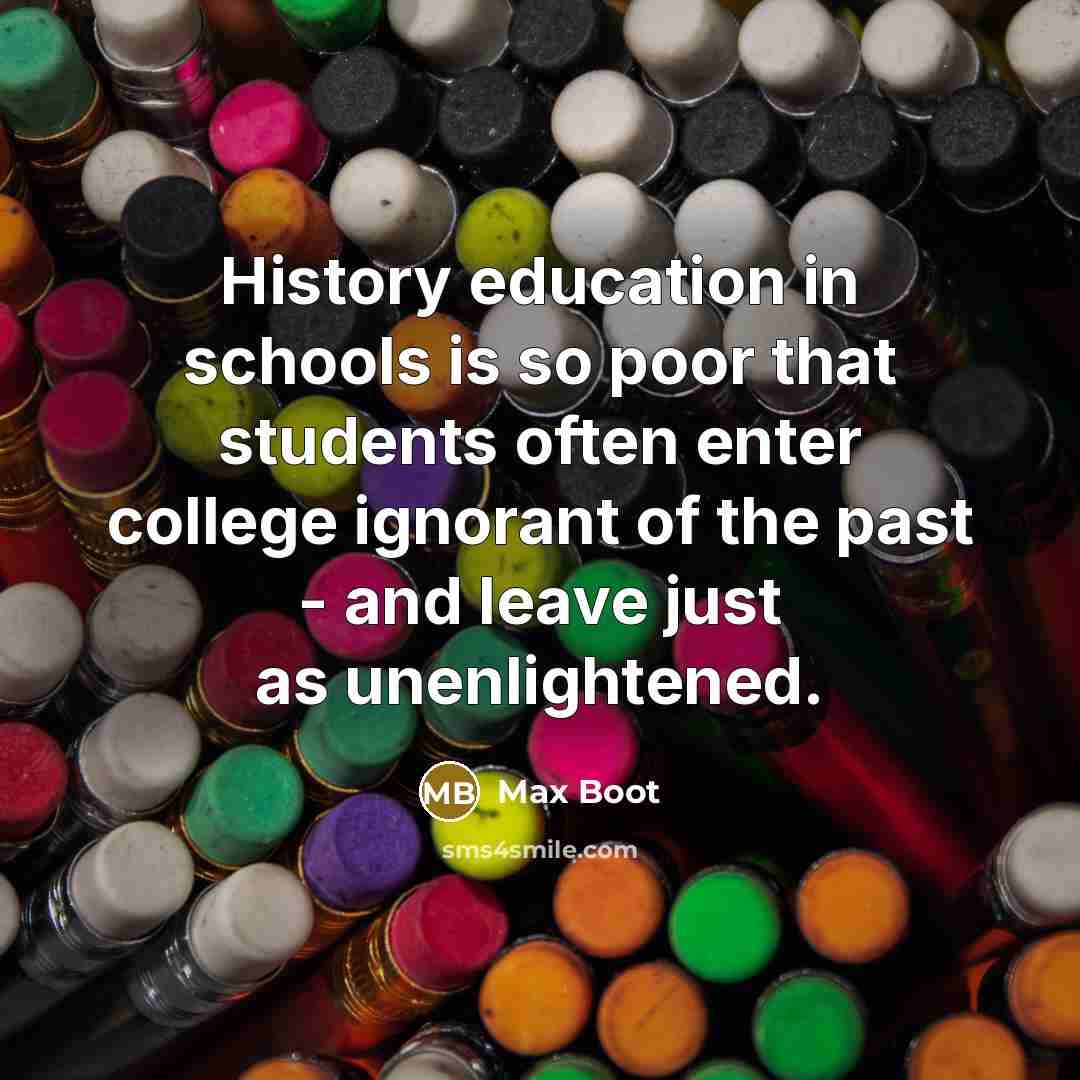 “History education in schools is so poor that students often enter college ignorant of the past - and leave just as unenlightened.” quote by Max Boot