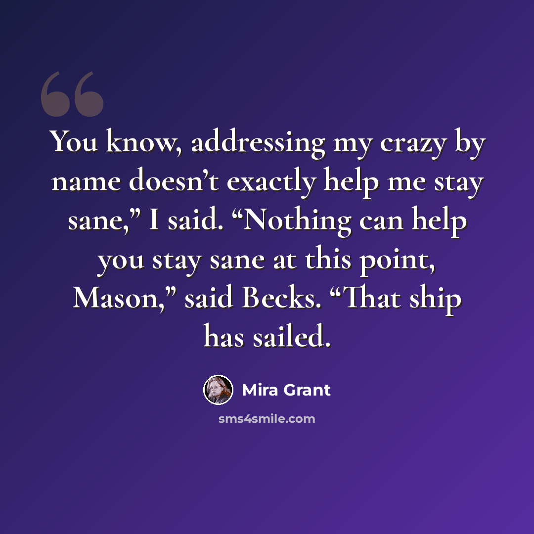 “You know, addressing my crazy by name doesn’t exactly help me stay sane,” I said. “Nothing can help you stay sane at this point, Mason,” said Becks. “That ship has sailed.” quote by Mira Grant