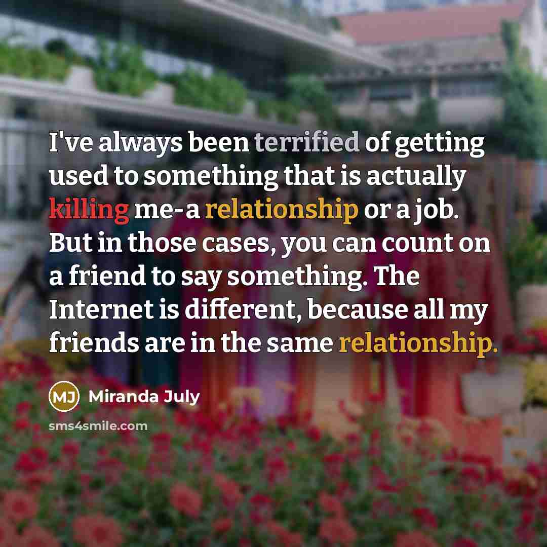 “I've always been terrified of getting used to something that is actually killing me-a relationship or a job. But in those cases, you can count on a friend to say something. The Internet is different, because all my friends are in the same relationship.” quote by Miranda July